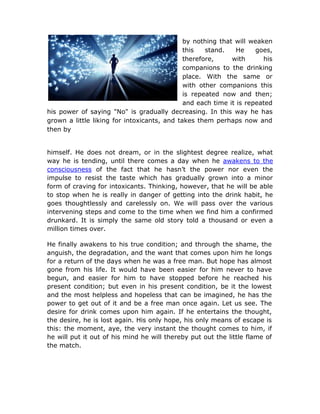 by nothing that will weaken
                                             this   stand.    He    goes,
                                             therefore,     with      his
                                             companions to the drinking
                                             place. With the same or
                                             with other companions this
                                             is repeated now and then;
                                             and each time it is repeated
his power of saying "No" is gradually decreasing. In this way he has
grown a little liking for intoxicants, and takes them perhaps now and
then by


himself. He does not dream, or in the slightest degree realize, what
way he is tending, until there comes a day when he awakens to the
consciousness of the fact that he hasn’t the power nor even the
impulse to resist the taste which has gradually grown into a minor
form of craving for intoxicants. Thinking, however, that he will be able
to stop when he is really in danger of getting into the drink habit, he
goes thoughtlessly and carelessly on. We will pass over the various
intervening steps and come to the time when we find him a confirmed
drunkard. It is simply the same old story told a thousand or even a
million times over.

He finally awakens to his true condition; and through the shame, the
anguish, the degradation, and the want that comes upon him he longs
for a return of the days when he was a free man. But hope has almost
gone from his life. It would have been easier for him never to have
begun, and easier for him to have stopped before he reached his
present condition; but even in his present condition, be it the lowest
and the most helpless and hopeless that can be imagined, he has the
power to get out of it and be a free man once again. Let us see. The
desire for drink comes upon him again. If he entertains the thought,
the desire, he is lost again. His only hope, his only means of escape is
this: the moment, aye, the very instant the thought comes to him, if
he will put it out of his mind he will thereby put out the little flame of
the match.
 