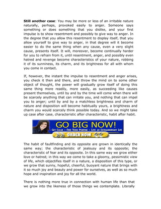 Still another case: You may be more or less of an irritable nature
naturally, perhaps, provoked easily to anger. Someone says
something or does something that you dislike, and your first
impulse is to show resentment and possibly to give way to anger. In
the degree that you allow this resentment to display itself, that you
allow yourself to give way to anger, in that degree will it become
easier to do the same thing when any cause, even a very slight
cause, presents itself. It will, moreover, become continually harder
for you to refrain from it, until resentment, anger, and possibly even
hatred and revenge become characteristics of your nature, robbing
it of its sunniness, its charm, and its brightness for all with whom
you come in contact.

If, however, the instant the impulse to resentment and anger arises,
you check it then and there, and throw the mind on to some other
object of thought, the power will gradually grow itself of doing this
same thing more readily, more easily, as succeeding like causes
present themselves, until by and by the time will come when there will
be scarcely anything that can irritate you, and nothing that can impel
you to anger; until by and by a matchless brightness and charm of
nature and disposition will become habitually yours, a brightness and
charm you would scarcely think possible today. And so we might take
up case after case, characteristic after characteristic, habit after habit.




The habit of faultfinding and its opposite are grown in identically the
same way; the characteristic of jealousy and its opposite; the
characteristic of fear and its opposite. In this same way we grow either
love or hatred; in this way we come to take a gloomy, pessimistic view
of life, which objectifies itself in a nature, a disposition of this type, or
we grow that sunny, hopeful, cheerful, buoyant nature that brings with
it so much joy and beauty and power for ourselves, as well as so much
hope and inspiration and joy for all the world.

There is nothing more true in connection with human life than that
we grow into the likeness of those things we contemplate. Literally
 