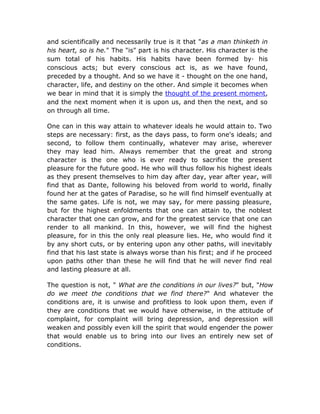 and scientifically and necessarily true is it that "as a man thinketh in
his heart, so is he." The "is" part is his character. His character is the
sum total of his habits. His habits have been formed by· his
conscious acts; but every conscious act is, as we have found,
preceded by a thought. And so we have it - thought on the one hand,
character, life, and destiny on the other. And simple it becomes when
we bear in mind that it is simply the thought of the present moment,
and the next moment when it is upon us, and then the next, and so
on through all time.

One can in this way attain to whatever ideals he would attain to. Two
steps are necessary: first, as the days pass, to form one's ideals; and
second, to follow them continually, whatever may arise, wherever
they may lead him. Always remember that the great and strong
character is the one who is ever ready to sacrifice the present
pleasure for the future good. He who will thus follow his highest ideals
as they present themselves to him day after day, year after year, will
find that as Dante, following his beloved from world to world, finally
found her at the gates of Paradise, so he will find himself eventually at
the same gates. Life is not, we may say, for mere passing pleasure,
but for the highest enfoldments that one can attain to, the noblest
character that one can grow, and for the greatest service that one can
render to all mankind. In this, however, we will find the highest
pleasure, for in this the only real pleasure lies. He, who would find it
by any short cuts, or by entering upon any other paths, will inevitably
find that his last state is always worse than his first; and if he proceed
upon paths other than these he will find that he will never find real
and lasting pleasure at all.

The question is not, " What are the conditions in our lives?" but, "How
do we meet the conditions that we find there?" And whatever the
conditions are, it is unwise and profitless to look upon them, even if
they are conditions that we would have otherwise, in the attitude of
complaint, for complaint will bring depression, and depression will
weaken and possibly even kill the spirit that would engender the power
that would enable us to bring into our lives an entirely new set of
conditions.
 