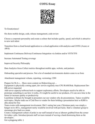 COTG Essay
To Great(er)ness!
On shore mobile design, code, release management, code review
Choose a corporate personality and create a culture that includes quality, speed, and which is attractive
to new tech talent
Transition from a cloud hosted application to a cloud application with analytics and COTG (Azure or
AWS)
Implement Continuous Delivery/Continuous Integration via Jenkins and/or VSTS/TFS
Increase Automated Testing coverage
Improved Security Philosophy
Data Analytics focus Collect metrics throughout mobile apps, website, and partners
Onboarding specialist and process. Not a lot of standard environments dealers come to us from
Attachment management volume, reporting, versioning, CDN
Prepare for SLA s ... Show more content on Helpwriting.net ...
Equipment is physically coming apart, dev servers regularly max CPU/RAM/Disk. Replacement Dev
DB server requested
Add server capacity/software/tools to support exploratory efforts. Developers need to be able to
prototype something to see how it works, if it might be useful to our products, if it can save time in the
future or increase quality or productivity
Lunchtime webinars by brought in presenters our our vendors who do presentations. Topics would be
tech topics. Maybe trade use of 2nd floor to vendor for them holding a presentation here so KBH is
able attend for free
Team events with management involvement. Did 1 outing last year, Christmas party was simply a
hanger on to JES s, management rarely would be involved with pot lucks. Start a volunteer group to
encourage give back as a team.
Create a management culture of pride in our staff instead of one as laborers grabbed from the corner
for today s jobs. Introduce/present staff on tours instead of waving a hand dismissing them as the
developers .
Get a pingpong table :)
 
