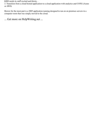 KBH needs its staff excited and thirsty. .
3. Transition from a cloud hosted application to a cloud application with analytics and COTG (Azure
or AWS)
Bizwiz for the most part is a 2005 application running designed to run on on premises servers in a
computer room that was simply moved to the cloud.
... Get more on HelpWriting.net ...
 