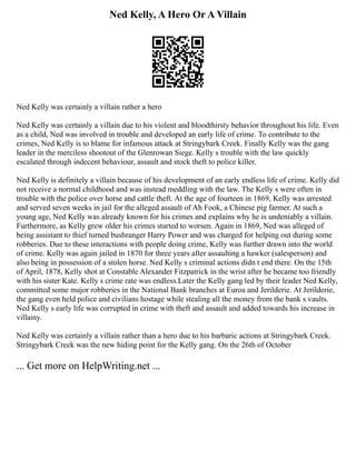 Ned Kelly, A Hero Or A Villain
Ned Kelly was certainly a villain rather a hero
Ned Kelly was certainly a villain due to his violent and bloodthirsty behavior throughout his life. Even
as a child, Ned was involved in trouble and developed an early life of crime. To contribute to the
crimes, Ned Kelly is to blame for infamous attack at Stringybark Creek. Finally Kelly was the gang
leader in the merciless shootout of the Glenrowan Siege. Kelly s trouble with the law quickly
escalated through indecent behaviour, assault and stock theft to police killer.
Ned Kelly is definitely a villain because of his development of an early endless life of crime. Kelly did
not receive a normal childhood and was instead meddling with the law. The Kelly s were often in
trouble with the police over horse and cattle theft. At the age of fourteen in 1869, Kelly was arrested
and served seven weeks in jail for the alleged assault of Ah Fook, a Chinese pig farmer. At such a
young age, Ned Kelly was already known for his crimes and explains why he is undeniably a villain.
Furthermore, as Kelly grew older his crimes started to worsen. Again in 1869, Ned was alleged of
being assistant to thief turned bushranger Harry Power and was charged for helping out during some
robberies. Due to these interactions with people doing crime, Kelly was further drawn into the world
of crime. Kelly was again jailed in 1870 for three years after assaulting a hawker (salesperson) and
also being in possession of a stolen horse. Ned Kelly s criminal actions didn t end there. On the 15th
of April, 1878, Kelly shot at Constable Alexander Fitzpatrick in the wrist after he became too friendly
with his sister Kate. Kelly s crime rate was endless.Later the Kelly gang led by their leader Ned Kelly,
committed some major robberies in the National Bank branches at Euroa and Jerilderie. At Jerilderie,
the gang even held police and civilians hostage while stealing all the money from the bank s vaults.
Ned Kelly s early life was corrupted in crime with theft and assault and added towards his increase in
villainy.
Ned Kelly was certainly a villain rather than a hero due to his barbaric actions at Stringybark Creek.
Stringybark Creek was the new hiding point for the Kelly gang. On the 26th of October
... Get more on HelpWriting.net ...
 