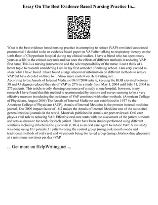 Essay On The Best Evidence Based Nursing Practice In...
What is the best evidence based nursing practice in attempting to reduce (VAP) ventilated associated
pneumonia? I decided to do an evidence based paper on VAP after talking to respiratory therapy on the
sixth floor of Chippenham hospital during my clinical studies. I have a friend who has spent many
years as a RN in the critical care unit and has seen the effects of different methods in reducing VAP
first hand. This is a nursing intervention and the sole responsibility of the nurse. I can t think of a
better topic to research considering I am in my first semester of nursing school. I am very excited to
share what I have found. I have found a large amount of information on different methods to reduce
VAP but have decided on three to ... Show more content on Helpwriting.net ...
According to the Annals of Internal Medicine 08/17/2004 article, keeping the HOB elevated between
30 and 45 degrees reduced the rate of VAP by 27% in a study from May 1, 2004 until July 31, 2004 in
275 patients. This article is only showing one source of a study at one hospital; however, in my
research I have found that this method is recommended by doctors and nurses seeming to be a very
effective measure in reducing the incidence of VAP combined with other methods. (American College
of Physicians, August 2006) The Annals of Internal Medicine was established in 1927 by the
American College of Physicians (ACP), Annals of Internal Medicine is the premier internal medicine
journal. Our 2009 impact factor of 16.2 makes the Annals of Internal Medicine one of the most cited
general medical journals in the world. Materials published in Annals are peer reviewed. Oral care
plays a vital role in reducing VAP. Effective oral care starts with the assessment of the patient s mouth
and acts as measure for needs for each patient. There have been studies performed using different
solutions including chlorhexidine gluconate (CHG) as an oral care agent to reduce VAP. A test study
was done using 101 patients 51 patients being the control group (using pink mouth swabs and
traditional methods of oral care) and 49 patients being the tested group (using chlorhexidine gluconate
at a minimum two times per day) VAP
... Get more on HelpWriting.net ...
 