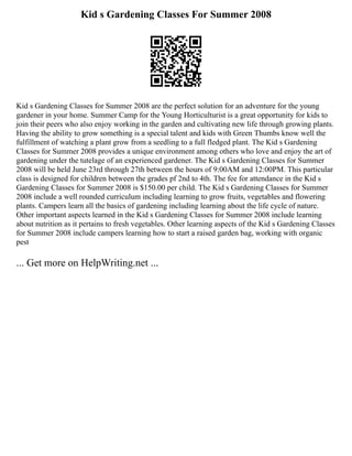 Kid s Gardening Classes For Summer 2008
Kid s Gardening Classes for Summer 2008 are the perfect solution for an adventure for the young
gardener in your home. Summer Camp for the Young Horticulturist is a great opportunity for kids to
join their peers who also enjoy working in the garden and cultivating new life through growing plants.
Having the ability to grow something is a special talent and kids with Green Thumbs know well the
fulfillment of watching a plant grow from a seedling to a full fledged plant. The Kid s Gardening
Classes for Summer 2008 provides a unique environment among others who love and enjoy the art of
gardening under the tutelage of an experienced gardener. The Kid s Gardening Classes for Summer
2008 will be held June 23rd through 27th between the hours of 9:00AM and 12:00PM. This particular
class is designed for children between the grades pf 2nd to 4th. The fee for attendance in the Kid s
Gardening Classes for Summer 2008 is $150.00 per child. The Kid s Gardening Classes for Summer
2008 include a well rounded curriculum including learning to grow fruits, vegetables and flowering
plants. Campers learn all the basics of gardening including learning about the life cycle of nature.
Other important aspects learned in the Kid s Gardening Classes for Summer 2008 include learning
about nutrition as it pertains to fresh vegetables. Other learning aspects of the Kid s Gardening Classes
for Summer 2008 include campers learning how to start a raised garden bag, working with organic
pest
... Get more on HelpWriting.net ...
 