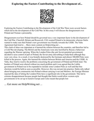 Exploring the Factors Contributing to the Development of...
Exploring the Factors Contributing to the Development of the Cold War There were several factors
which led to the development of the Cold War. In this essay I will discuss the disagreement over
Poland and Truman s personality.
Disagreement over how Poland should be governed was a very important factor in the development of
the Cold War. Churchill, Britain and Roosevelt, USA wanted Poland to be democratic whereas Stalin
wanted to make sure that Poland s new government was friendly towards the USSR. The Yalta
Agreement had tried to ... Show more content on Helpwriting.net ...
This clash of ideas was important as it harmed the relation between the countries, and therefore led to
a Cold War developing. The British and the Americans were also horrified by Russia s behaviour
regarding the Warsaw uprising. When the London Poles (the anti Soviet potential government)
decided to seize control of part of Poland, the Soviet army did nothing to help them although they
were very close. As a result, it was brutally destroyed by the Germans and almost 300,000 Poles were
killed in the process. Again, this harmed the relation between Britain and America and the USSR. At
Yalta, they tried to resolve the problems concerning the government of Poland and Polish land. The
borders of Poland were altered without too much problem and it was agreed that the Lublin
government in Poland was to be expanded to include some London Poles as well and that free
elections would be held as soon as possible. However, this was not put into practice; Stalin only talked
about bringing non communists into Poland without carrying it out and Molotov, the Foreign Minister
rejected the idea of letting the London Poles have a significant role in the government. This led to
extreme disappointment because people had thought that Stalin would allow western style
governments to be set up in Eastern Europe and it also meant that people lost
... Get more on HelpWriting.net ...
 