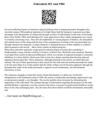 Fahrenheit 451 And 1984
Several conflicting frames of mind have played defining roles in shaping humanity throughout the
twentieth century. Philosophical optimism of a bright future held by humanity in general was taken
advantage of by the promise of a better life through sacrifice of individuality to the state. In the books
Brave New World, 1984, and Fahrenheit 451 clear opposition to these subtle entrapments was voiced
in similarly convincing ways. They first all established, to varying degrees of balance, the atmosphere
and seductiveness of the utopia and the fear of the consequences of acting in the non prescribed way
through character development. A single character is alienated because of their inability to conform
often in protest to the forced ... Show more content on Helpwriting.net ...
When these and other questions weigh upon his mind he begins to realize that something is
fundamentally wrong with the world he is living in. In Brave New World the main character, Bernard,
is set apart from society by physical differences, which, in a society of engineered people is extremely
inhibiting. It is these defects which cause him to look for a deeper meaning than the drug induced
happiness forced upon him. These characters, although alienated in the novels, are believable and
rational. The acts of their questioning in their search for the truth and real emotion persuade the reader
to do the same thing. It is in this manner that the utility of these novels becomes apparent; through the
demands they make of the reader personally a superior social commentary, one that demands
interaction, is born.
The characters struggles to hide their newly found individuality is a futile one. In Orwell s
interpretation of the totalitarian state of 1984, the society is technically and urbanly engineered to spy
on and perceive people s very thoughts. The society justifies these invasions by eliminating the
importance of the individual. The constant barrage of information regarding the greatness of the state
and Big Brother s supremacy over the common man forces everyone (in good mental health) to accept
these as the only unchanging facts. Any deviation from these beliefs would be immediately noticeable,
and
... Get more on HelpWriting.net ...
 