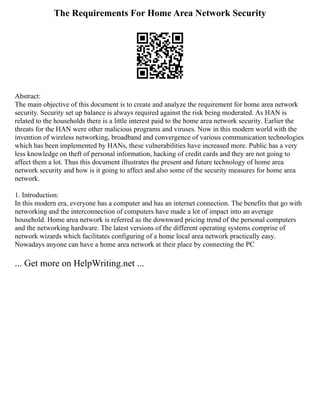 The Requirements For Home Area Network Security
Abstract:
The main objective of this document is to create and analyze the requirement for home area network
security. Security set up balance is always required against the risk being moderated. As HAN is
related to the households there is a little interest paid to the home area network security. Earlier the
threats for the HAN were other malicious programs and viruses. Now in this modern world with the
invention of wireless networking, broadband and convergence of various communication technologies
which has been implemented by HANs, these vulnerabilities have increased more. Public has a very
less knowledge on theft of personal information, hacking of credit cards and they are not going to
affect them a lot. Thus this document illustrates the present and future technology of home area
network security and how is it going to affect and also some of the security measures for home area
network.
1. Introduction:
In this modern era, everyone has a computer and has an internet connection. The benefits that go with
networking and the interconnection of computers have made a lot of impact into an average
household. Home area network is referred as the downward pricing trend of the personal computers
and the networking hardware. The latest versions of the different operating systems comprise of
network wizards which facilitates configuring of a home local area network practically easy.
Nowadays anyone can have a home area network at their place by connecting the PC
... Get more on HelpWriting.net ...
 