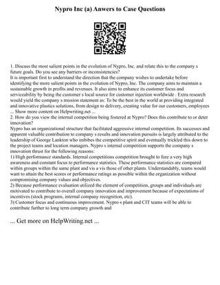 Nypro Inc (a) Anwers to Case Questions
1. Discuss the most salient points in the evolution of Nypro, Inc. and relate this to the company s
future goals. Do you see any barriers or inconsistencies?
It is important first to understand the direction that the company wishes to undertake before
identifying the more salient points in the evolution of Nypro, Inc. The company aims to maintain a
sustainable growth in profits and revenues. It also aims to enhance its customer focus and
serviceability by being the customer s local source for customer injection worldwide . Extra research
would yield the company s mission statement as: To be the best in the world at providing integrated
and innovative plastics solutions, from design to delivery, creating value for our customers, employees
... Show more content on Helpwriting.net ...
2. How do you view the internal competition being fostered at Nypro? Does this contribute to or deter
innovation?
Nypro has an organizational structure that facilitated aggressive internal competition. Its successes and
apparent valuable contribution to company s results and innovation pursuits is largely attributed to the
leadership of George Lankton who imbibes the competitive spirit and eventually trickled this down to
the project teams and location managers. Nypro s internal competition supports the company s
innovation thrust for the following reasons:
1) High performance standards. Internal competitions competition brought to fore a very high
awareness and constant focus to performance statistics. These performance statistics are compared
within groups within the same plant and vis a vis those of other plants. Understandably, teams would
want to attain the best scores or performance ratings as possible within the organization without
compromising company values and objectives.
2) Because performance evaluation utilized the element of competition, groups and individuals are
motivated to contribute to overall company innovation and improvement because of expectations of
incentives (stock programs, internal company recognition, etc).
3) Customer focus and continuous improvement. Nypro s plant and CIT teams will be able to
contribute further to long term company growth and
... Get more on HelpWriting.net ...
 