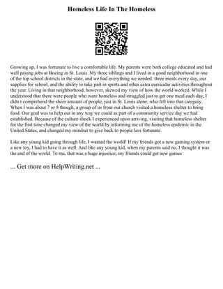 Homeless Life In The Homeless
Growing up, I was fortunate to live a comfortable life. My parents were both college educated and had
well paying jobs at Boeing in St. Louis. My three siblings and I lived in a good neighborhood in one
of the top school districts in the state, and we had everything we needed: three meals every day, our
supplies for school, and the ability to take part in sports and other extra curricular activities throughout
the year. Living in that neighborhood, however, skewed my view of how the world worked. While I
understood that there were people who were homeless and struggled just to get one meal each day, I
didn t comprehend the sheer amount of people, just in St. Louis alone, who fell into that category.
When I was about 7 or 8 though, a group of us from our church visited a homeless shelter to bring
food. Our goal was to help out in any way we could as part of a community service day we had
established. Because of the culture shock I experienced upon arriving, visiting that homeless shelter
for the first time changed my view of the world by informing me of the homeless epidemic in the
United States, and changed my mindset to give back to people less fortunate.
Like any young kid going through life, I wanted the world! If my friends got a new gaming system or
a new toy, I had to have it as well. And like any young kid, when my parents said no, I thought it was
the end of the world. To me, that was a huge injustice; my friends could get new games
... Get more on HelpWriting.net ...
 