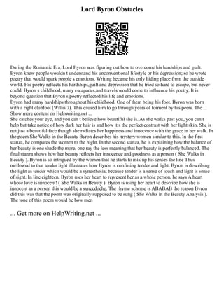 Lord Byron Obstacles
During the Romantic Era, Lord Byron was figuring out how to overcome his hardships and guilt.
Byron knew people wouldn t understand his unconventional lifestyle or his depression; so he wrote
poetry that would spark people s emotions. Writing became his only hiding place from the outside
world. His poetry reflects his hardships,guilt and depression that he tried so hard to escape, but never
could. Byron s childhood, many escapades,and travels would come to influence his poetry. It is
beyond question that Byron s poetry reflected his life and emotions.
Byron had many hardships throughout his childhood. One of them being his foot. Byron was born
with a right clubfoot (Willis 7). This caused him to go through years of torment by his peers. The ...
Show more content on Helpwriting.net ...
She catches your eye, and you can t believe how beautiful she is. As she walks past you, you can t
help but take notice of how dark her hair is and how it s the perfect contrast with her light skin. She is
not just a beautiful face though she radiates her happiness and innocence with the grace in her walk. In
the poem She Walks in the Beauty Byron describes his mystery women similar to this. In the first
stanza, he compares the women to the night. In the second stanza, he is explaining how the balance of
her beauty is one shade the more, one ray the less meaning that her beauty is perfectly balanced. The
final stanza shows how her beauty reflects her innocence and goodness as a person ( She Walks in
Beauty ). Byron is so intrigued by the women that he starts to mix up his senses the line Thus
mellowed to that tender light illustrates how Byron is confusing tender and light. Byron is describing
the light as tender which would be a synesthesia, because tender is a sense of touch and light is sense
of sight. In line eighteen, Byron uses her heart to represent her as a whole person, he says A heart
whose love is innocent! ( She Walks in Beauty ). Byron is using her heart to describe how she is
innocent as a person this would be a synecdoche. The rhyme scheme is ABABAB the reason Byron
did this was that the poem was originally supposed to be sung ( She Walks in the Beauty Analysis ).
The tone of this poem would be how men
... Get more on HelpWriting.net ...
 