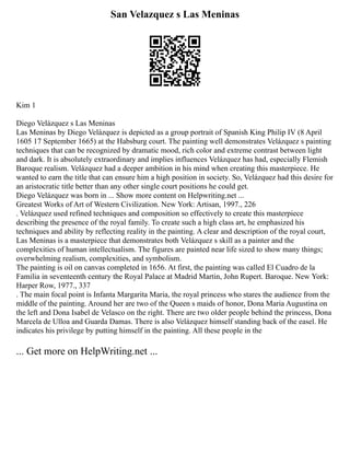 San Velazquez s Las Meninas
Kim 1
Diego Velázquez s Las Meninas
Las Meninas by Diego Velázquez is depicted as a group portrait of Spanish King Philip IV (8 April
1605 17 September 1665) at the Habsburg court. The painting well demonstrates Velázquez s painting
techniques that can be recognized by dramatic mood, rich color and extreme contrast between light
and dark. It is absolutely extraordinary and implies influences Velázquez has had, especially Flemish
Baroque realism. Velázquez had a deeper ambition in his mind when creating this masterpiece. He
wanted to earn the title that can ensure him a high position in society. So, Velázquez had this desire for
an aristocratic title better than any other single court positions he could get.
Diego Velázquez was born in ... Show more content on Helpwriting.net ...
Greatest Works of Art of Western Civilization. New York: Artisan, 1997., 226
. Velázquez used refined techniques and composition so effectively to create this masterpiece
describing the presence of the royal family. To create such a high class art, he emphasized his
techniques and ability by reflecting reality in the painting. A clear and description of the royal court,
Las Meninas is a masterpiece that demonstrates both Velázquez s skill as a painter and the
complexities of human intellectualism. The figures are painted near life sized to show many things;
overwhelming realism, complexities, and symbolism.
The painting is oil on canvas completed in 1656. At first, the painting was called El Cuadro de la
Familia in seventeenth century the Royal Palace at Madrid Martin, John Rupert. Baroque. New York:
Harper Row, 1977., 337
. The main focal point is Infanta Margarita Maria, the royal princess who stares the audience from the
middle of the painting. Around her are two of the Queen s maids of honor, Dona Maria Augustina on
the left and Dona Isabel de Velasco on the right. There are two older people behind the princess, Dona
Marcela de Ulloa and Guarda Damas. There is also Velázquez himself standing back of the easel. He
indicates his privilege by putting himself in the painting. All these people in the
... Get more on HelpWriting.net ...
 