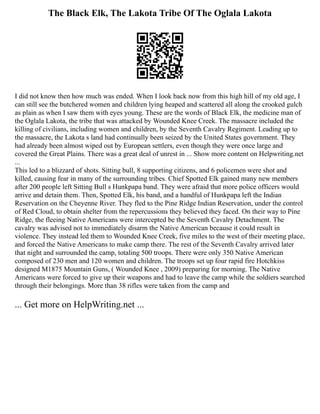 The Black Elk, The Lakota Tribe Of The Oglala Lakota
I did not know then how much was ended. When I look back now from this high hill of my old age, I
can still see the butchered women and children lying heaped and scattered all along the crooked gulch
as plain as when I saw them with eyes young. These are the words of Black Elk, the medicine man of
the Oglala Lakota, the tribe that was attacked by Wounded Knee Creek. The massacre included the
killing of civilians, including women and children, by the Seventh Cavalry Regiment. Leading up to
the massacre, the Lakota s land had continually been seized by the United States government. They
had already been almost wiped out by European settlers, even though they were once large and
covered the Great Plains. There was a great deal of unrest in ... Show more content on Helpwriting.net
...
This led to a blizzard of shots. Sitting bull, 8 supporting citizens, and 6 policemen were shot and
killed, causing fear in many of the surrounding tribes. Chief Spotted Elk gained many new members
after 200 people left Sitting Bull s Hunkpapa band. They were afraid that more police officers would
arrive and detain them. Then, Spotted Elk, his band, and a handful of Hunkpapa left the Indian
Reservation on the Cheyenne River. They fled to the Pine Ridge Indian Reservation, under the control
of Red Cloud, to obtain shelter from the repercussions they believed they faced. On their way to Pine
Ridge, the fleeing Native Americans were intercepted be the Seventh Cavalry Detachment. The
cavalry was advised not to immediately disarm the Native American because it could result in
violence. They instead led them to Wounded Knee Creek, five miles to the west of their meeting place,
and forced the Native Americans to make camp there. The rest of the Seventh Cavalry arrived later
that night and surrounded the camp, totaling 500 troops. There were only 350 Native American
composed of 230 men and 120 women and children. The troops set up four rapid fire Hotchkiss
designed M1875 Mountain Guns, ( Wounded Knee , 2009) preparing for morning. The Native
Americans were forced to give up their weapons and had to leave the camp while the soldiers searched
through their belongings. More than 38 rifles were taken from the camp and
... Get more on HelpWriting.net ...
 