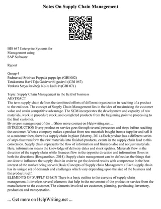 Notes On Supply Chain Management
BIS 647 Enterprise Systems for
Management using
SAP Software
Report
Group 4
Padmavati Srinivas Pappala pappa1ps (GBI 082)
Tarakarama Ravi Teja Godavarthi godav1t(GBI 067)
Venkata Satya Raviteja Kollu kollu1v(GBI 071)
Topic: Supply Chain Management in the field of business
ABSTRACT
The term supply chain defines the combined efforts of different organization in reaching of a product
to the end user. The concept of Supply Chain Management lies in the idea of maximizing the customer
value and attain competitive advantage. The SCM incorporates the development and capacity of raw
materials, work in procedure stock, and completed products from the beginning point to processing to
the final customer.
By proper management of the ... Show more content on Helpwriting.net ...
INTRODUCTION Every product or service goes through several processes and steps before reaching
the customer. When a company makes a product from raw materials bought from a supplier and sell it
to a customer then, there is a supply chain in place (Murray, 2014).Each product has a different series
of steps that transform the raw materials into finished products, events in the supply chain lead to this
conversion. Supply chain represents the flow of information and finances also and not just materials.
Here, information means the knowledge of delivery dates and stock updates. Materials flow in the
direction of the supply chain while finances flow in the opposite direction and information flows in
both the directions (Renganathan, 2014). Supply chain management can be defined as the things that
are done to influence the supply chain in order to get the desired results with competence in the best
interest of the market being served (Basic Concepts of Supply chain Management). Each supply chain
has its unique set of demands and challenges which vary depending upon the size of the business and
the product itself.
ELEMENTS OF SUPPLY CHAIN There is a basic outline to the exercise of supply chain
management. It involves several elements that help in the movement of the product or service from the
manufacturer to the customer. The elements involved are customer, planning, purchasing, inventory,
production and transportation.
... Get more on HelpWriting.net ...
 