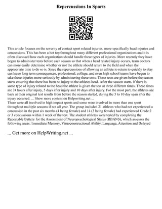 Repercussions In Sports
This article focuses on the severity of contact sport related injuries, more specifically head injuries and
concussions. This has been a hot top throughout many different professional organizations and it is
often discussed how each organization should handle these types of injuries. More recently they have
began to administer tests before each season so that when a head related injury occurs, team doctors
can more easily determine whether or not the athlete should return to the field and when the
appropriate time to do so is. Since the repercussions of allowing an athlete to return to quickly to play
can leave long term consequences, professional, college, and even high school teams have begun to
take these injuries more seriously by administering these tests. These tests are given before the season
starts ensuring that there has been no injury to the athletes head. After the season starts, if there is
some type of injury related to the head the athlete is given the test at three different times. These times
are 24 hours after injury, 5 days after injury and 10 days after injury. For the most part, the athletes are
back at their original test results from before the season started, during the 5 to 10 day span after the
injury occurred. ... Show more content on Helpwriting.net ...
There were all involved in high impact sports and some were involved in more than one sport
throughout multiple seasons if not all year. The group included 21 athletes who had not experienced a
concussion in the past six months (4 being female) and 14 (3 being female) had experienced Grade 2
or 3 concussions within 1 week of the test. The student athletes were tested by completing the
Repeatable Battery for the Assessment of Neuropsychological Status (RBANS), which assesses the
following areas: Immediate Memory, Visuoconstructional Ability, Language, Attention and Delayed
... Get more on HelpWriting.net ...
 