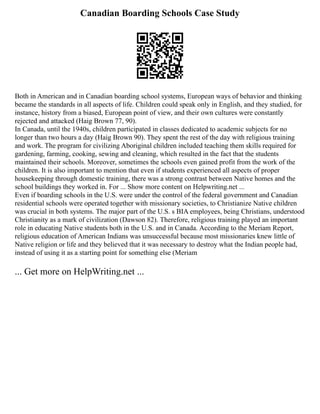 Canadian Boarding Schools Case Study
Both in American and in Canadian boarding school systems, European ways of behavior and thinking
became the standards in all aspects of life. Children could speak only in English, and they studied, for
instance, history from a biased, European point of view, and their own cultures were constantly
rejected and attacked (Haig Brown 77, 90).
In Canada, until the 1940s, children participated in classes dedicated to academic subjects for no
longer than two hours a day (Haig Brown 90). They spent the rest of the day with religious training
and work. The program for civilizing Aboriginal children included teaching them skills required for
gardening, farming, cooking, sewing and cleaning, which resulted in the fact that the students
maintained their schools. Moreover, sometimes the schools even gained profit from the work of the
children. It is also important to mention that even if students experienced all aspects of proper
housekeeping through domestic training, there was a strong contrast between Native homes and the
school buildings they worked in. For ... Show more content on Helpwriting.net ...
Even if boarding schools in the U.S. were under the control of the federal government and Canadian
residential schools were operated together with missionary societies, to Christianize Native children
was crucial in both systems. The major part of the U.S. s BIA employees, being Christians, understood
Christianity as a mark of civilization (Dawson 82). Therefore, religious training played an important
role in educating Native students both in the U.S. and in Canada. According to the Meriam Report,
religious education of American Indians was unsuccessful because most missionaries knew little of
Native religion or life and they believed that it was necessary to destroy what the Indian people had,
instead of using it as a starting point for something else (Meriam
... Get more on HelpWriting.net ...
 