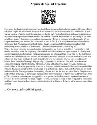 Arguments Against Veganism
Ever since the beginning of time, man has hunted and consumed animals for survival. Because of this,
it is been taught for millennials that meat is an essential to our bodies for survival and health. While
we are capable of eating meat, the question is, should we? Firstly, humans do not need to eat meat, or
any other animal products for that matter, for survival. Modern day humans are not living in the same
conditions as early humans were, making it unnecessary for us to consume animal products. We no
longer need to rely on animals for consumption, and in fact, it is actually best to leave them absent
from your diet. Numerous amounts of studies have been conducted that support the claim that
consuming animal products is detrimental ... Show more content on Helpwriting.net ...
One of the most common arguments is that our ancestors ate it, so so should we. Humans have had
omnivorous diets since the beginning of mankind, and this has been an argument that is oftenly used
against veganism. Early humans were scavengers and ate whatever they could find for the purpose of
survival and it is believed that humans ate a majority of meat, however scientific studies have shown
otherwise. In a study conducted, plant derived fiber was the majority of what was found in early
human feces (nutritionfacts.org). Vegaprocity (vegaprocity.com) shows that both carnivores and
omnivores require fiber to stimulate peristalsis, while all herbivores, frugivores, and humans do
require fiber to stimulate peristalsis, however in America,usually less than half the recommended fiber
intake a day is consumed (nutritionfacts.org). While there is no denial that early humans did not hunt
and eat animals, this suggests that the majority of what was ate ate was not meat, but in fact plants and
herbs. When compared to carnivores, humans show more similarity to herbivores and frugivores. One
of the common arguments used in opposition to veganism is that humans are supposed to eat meat
because the mechanism of our body suggest so. This, however, is false. When compared to carnivores
and herbivores, humans share far more similarities with herbivores. To begin with, humans have short
and soft
... Get more on HelpWriting.net ...
 