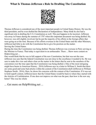 What Is Thomas Jefferson s Role In Drafting The Constitution
Thomas Jefferson is considered one of the most important people in United States History. He was the
third president, and he even drafted the Declaration of Independence. Many think he also had a
significant role in drafting the U.S. Constitution as well. This just happens to be incorrect. Jefferson
was away in France during the summer of 1787 when this important document was being drafted. He,
however, was still slightly involved, but he put the majority of his efforts in the foreign affairs that
were going on at the time. Because of his efforts overseas to the United States and the other Ministers,
Jefferson had little to do with the Constitution but to give his position on the matter.
Serving the United States
During the time the Constitution was being drafted, Thomas Jefferson was overseas in Paris serving as
the Minister to France. That today is equivalent to an ambassador. There ... Show more content on
Helpwriting.net ...
One would think that he was in full support of the new Constitution, but that was not the case.
Jefferson was sure that the federal Constitution was not close to the excellence it needed to be. He was
sure to make this view and others clear on the matter in the letters that he sent to the members of the
convention over the time span that the Constitution was being drafted. ( One of the most intriguing
might have beens in American History , 2016) Jefferson says in a letter to William S. Smith that there
are some good and some bad articles within the content of the Constitution draft (Jefferson to William
Stephens Smith , 2016). Here, he shows his concerns with the content of the Constitution. If it was not
to hold superb content, Jefferson knew that the United States would be back to where they started with
the Articles of Confederation. If one does not improve on what was the past, then how is the new any
better? This was his whole
... Get more on HelpWriting.net ...
 