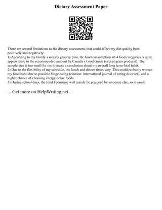 Dietary Assessment Paper
There are several limitations to the dietary assessment, that could affect my diet quality both
positively and negatively:
1) According to my family s weekly grocery plan, the food consumption all 4 food categories is quite
approximate to the recommended amount by Canada s Food Guide (except grain products). The
sample size is too small for me to make a conclusion about my overall long term food habit.
2) Due to the flexibility of my schedule, the lunch and dinner times vary. This could probably worsen
my food habit due to possible binge eating (citation: international journal of eating disorder), and a
higher chance of choosing energy dense foods.
3) During school days, the food I consume will mainly be prepared by someone else, so it would
... Get more on HelpWriting.net ...
 