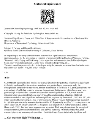 Statistical Significance
Journal of Counseling Psychology 1983, Vol. 30, No, 3,459 463
Copyright 1983 by the American Psychological Association, Inc.
Statistical Significance, Power, and Effect Size: A Response to the Reexamination of Reviewer Bias
Bruce E. Wampold
Department of Educational Psychology University of Utah
Michael J. Furlong and Donald R. Atkinson
Graduate School of Education University of California, Santa Barbara
In responding to our study of the influence that statistical significance has on reviewers
recommendations for the acceptance or rejection of a manuscript for publication (Atkinson, Furlong,
Wampold, 1982), Fagley and McKinney (1983) argue that reviewers were justified in rejecting the
bogus study when nonsignificant ... Show more content on Helpwriting.net ...
To detect a small experimental effect in the bogus study, for example, we would have had to increase
the sample size from 81 to 1,206, or 134 subjects
459
460
COMMENTS argument is that because the average effect size for published research was equivalent
to that of a medium effect, the reviewer s decision to reject the bogus manuscript under the
nonsignificant condition was reasonable. Further examination of the Haase et al. (1982) article and our
own analysis of published research, however, demonstrates that the power of the bogus study was
great enough to detect effect sizes that are typical of research published in JCP, which was our
intention when we designed the bogus study. First, although the median effect size (if) for all
univariate statistical tests, significant and nonsignificant, reported by Haase et al. (1982) was .083, this
index was steadily increasing at a rate of approximately .5% per year, so that the projected median if
in 1981 (the year our study was completed) would be .13. Importantly, an r)2 of .13 corresponds to an
effect size (/) of .39, which Cohen (1977) designates as a large effect. A further examination of the
Haase et al. (1982) data also lends support to our argument. Their analysis examined the strength of
association for 11,044 univariate statistical tests derived from only 701 manuscripts; thus, each
manuscript reported an average of more than 15 statistical tests. Since statistically significant and
... Get more on HelpWriting.net ...
 