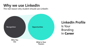 Why we use LinkedIn
The real reason why student should use LinkedIn
LinkedIn Profile
Is Your
Branding
In Career
Who You
Are What is Your
Passion
Recognition Opportunities
 