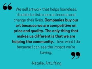 We sell artwork that helps homeless,
disabled artists earn an income and
change their lives. Companies buy our
art because we are competitive on
price and quality. The only thing that
makes us different is that we are
helping the community...I love what I do
because I can see the impact we’re
having.
-Natalie, ArtLifting
 