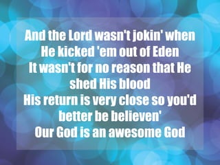 And the Lord wasn't jokin' when
He kicked 'em out of Eden
It wasn't for no reason that He
shed His blood
His return is very close so you'd
better be believen'
Our God is an awesome God