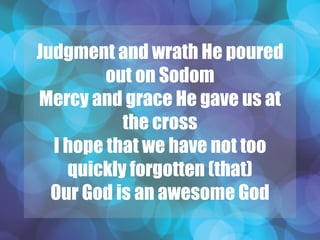 Judgment and wrath He poured
out on Sodom
Mercy and grace He gave us at
the cross
I hope that we have not too
quickly forgotten (that)
Our God is an awesome God