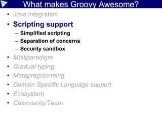 Groovy Style
• Imperative/OO but somewhat
paradigm agnostic
•Dynamic, optionally static (gradual
extensible typing)
• Extensible language features
through metaprogramming
 