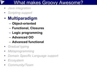 Java Integration
• Polyglot friendly
• JSR-223 scripting
to talk to JavaScript
import javax.script.ScriptEngineManager
def mgr = new ScriptEngineManager()
def engine = mgr.getEngineByName('nashorn')
assert engine.eval('''
function factorial(n) {
if (n == 0) { return 1; }
return n * factorial(n - 1);
}
factorial(4)
''') == 24.0
Java
GroovyJavaScript
 