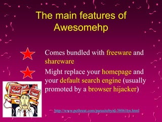 The main features of
Awesomehp
Comes bundled with freeware and
shareware
Might replace your homepage and
your default search engine (usually
promoted by a browser hijacker)
http://www.pcthreat.com/parasitebyid-38061en.html

 