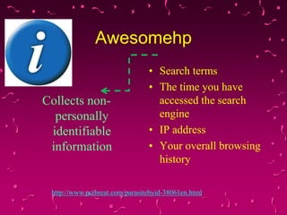 Awesomehp

Collects nonpersonally
identifiable
information

• Search terms
• The time you have
accessed the search
engine
• IP address
• Your overall browsing
history

http://www.pcthreat.com/parasitebyid-38061en.html

 