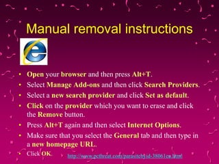Manual removal instructions

•
•
•
•

Open your browser and then press Alt+T.
Select Manage Add-ons and then click Search Providers.
Select a new search provider and click Set as default.
Click on the provider which you want to erase and click
the Remove button.
• Press Alt+T again and then select Internet Options.
• Make sure that you select the General tab and then type in
a new homepage URL.
• Click OK.

http://www.pcthreat.com/parasitebyid-38061en.html

 