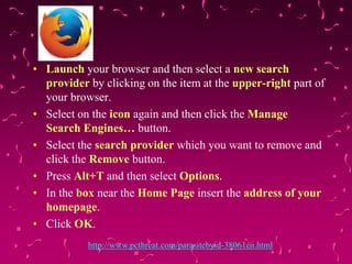 • Launch your browser and then select a new search
provider by clicking on the item at the upper-right part of
your browser.
• Select on the icon again and then click the Manage
Search Engines… button.
• Select the search provider which you want to remove and
click the Remove button.
• Press Alt+T and then select Options.
• In the box near the Home Page insert the address of your
homepage.
• Click OK.
http://www.pcthreat.com/parasitebyid-38061en.html

 
