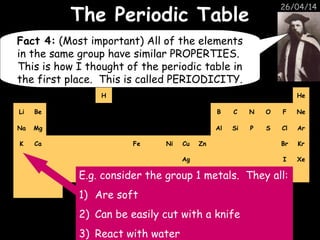 26/04/14
H He
Li Be B C N O F Ne
Na Mg Al Si P S Cl Ar
K Ca Fe Ni Cu Zn Br Kr
Ag I Xe
Pt Au Hg
The Periodic TableThe Periodic Table
Fact 4: (Most important) All of the elements
in the same group have similar PROPERTIES.
This is how I thought of the periodic table in
the first place. This is called PERIODICITY.
E.g. consider the group 1 metals. They all:
1) Are soft
2) Can be easily cut with a knife
3) React with water
 
