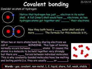 26/04/14
Covalent bondingCovalent bonding
Consider an atom of hydrogen:
Notice that hydrogen has just __ electron in its outer
shell. A full (inner) shell would have __ electrons, so two
hydrogen atoms get together and “_____” their electrons:
Now they both have a ____ outer shell and are
more _____. The formula for this molecule is H2.
When two or more atoms bond by sharing electrons we
call it ____________ BONDING. This type of bonding
normally occurs between _______ atoms. It causes the
atoms in a molecule to be held together very strongly
but there are ____ forces between individual molecules.
This is why covalently-bonded molecules have low melting
and boiling points (i.e. they are usually ____ or ______).
Words – gas, covalent, non-metal, 1, 2, liquid, share, full, weak, stable
 
