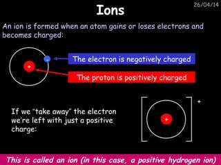 26/04/14
IonsIons
An ion is formed when an atom gains or loses electrons and
becomes charged:
If we “take away” the electron
we’re left with just a positive
charge:
This is called an ion (in this case, a positive hydrogen ion)
+
-
+
The electron is negatively charged
The proton is positively charged
+
 