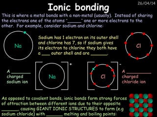 26/04/14
Ionic bondingIonic bonding
Na
Na
+
This is where a metal bonds with a non-metal (usually). Instead of sharing
the electrons one of the atoms “_____” one or more electrons to the
other. For example, consider sodium and chlorine:
Sodium has 1 electron on its outer shell
and chlorine has 7, so if sodium gives
its electron to chlorine they both have
a ___ outer shell and are ______.
A _______
charged
sodium ion
A _________
charged
chloride ion
As opposed to covalent bonds, ionic bonds form strong forces
of attraction between different ions due to their opposite
______, causing GIANT IONIC STRUCTURES to form (e.g
sodium chloride) with ______ melting and boiling points:
Cl
Cl
-
 