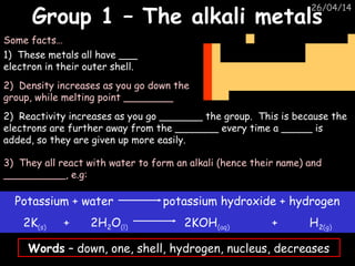 26/04/14
Group 1 – The alkali metalsGroup 1 – The alkali metals
1) These metals all have ___
electron in their outer shell.
Some facts…
2) Reactivity increases as you go _______ the group. This is because the
electrons are further away from the _______ every time a _____ is
added, so they are given up more easily.
3) They all react with water to form an alkali (hence their name) and
__________, e.g:
Words – down, one, shell, hydrogen, nucleus, decreases
Potassium + water potassium hydroxide + hydrogen
2K(s) + 2H2O(l) 2KOH(aq) + H2(g)
2) Density increases as you go down the
group, while melting point ________
 