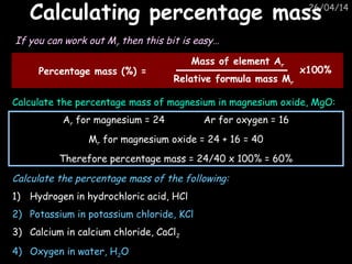 26/04/14
Calculating percentage massCalculating percentage mass
If you can work out Mr then this bit is easy…
Calculate the percentage mass of magnesium in magnesium oxide, MgO:
Ar for magnesium = 24 Ar for oxygen = 16
Mr for magnesium oxide = 24 + 16 = 40
Therefore percentage mass = 24/40 x 100% = 60%
Percentage mass (%) =
Mass of element Ar
Relative formula mass Mr
x100%
Calculate the percentage mass of the following:
1) Hydrogen in hydrochloric acid, HCl
2) Potassium in potassium chloride, KCl
3) Calcium in calcium chloride, CaCl2
4) Oxygen in water, H2O
 