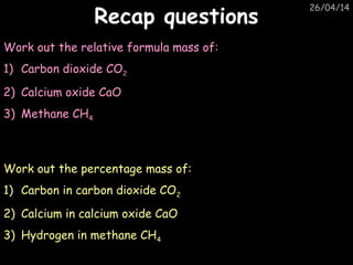 26/04/14
Recap questionsRecap questions
Work out the relative formula mass of:
1) Carbon dioxide CO2
2) Calcium oxide CaO
3) Methane CH4
Work out the percentage mass of:
1) Carbon in carbon dioxide CO2
2) Calcium in calcium oxide CaO
3) Hydrogen in methane CH4
 