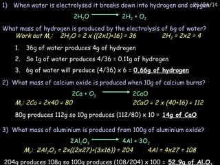 26/04/14
Work out Mr: 2H2O = 2 x ((2x1)+16) = 36 2H2 = 2x2 = 4
1. 36g of water produces 4g of hydrogen
2. So 1g of water produces 4/36 = 0.11g of hydrogen
3. 6g of water will produce (4/36) x 6 = 0.66g of hydrogen
Mr: 2Ca = 2x40 = 80 2CaO = 2 x (40+16) = 112
80g produces 112g so 10g produces (112/80) x 10 = 14g of CaO
Mr: 2Al2O3 = 2x((2x27)+(3x16)) = 204 4Al = 4x27 = 108
204g produces 108g so 100g produces (108/204) x 100 = 52.9g of Al O
1) When water is electrolysed it breaks down into hydrogen and oxygen:
2H2O 2H2 + O2
What mass of hydrogen is produced by the electrolysis of 6g of water?
3) What mass of aluminium is produced from 100g of aluminium oxide?
2Al2O3 4Al + 3O2
2) What mass of calcium oxide is produced when 10g of calcium burns?
2Ca + O2 2CaO
 