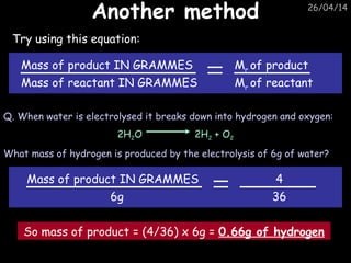 26/04/14
Another methodAnother method
Try using this equation:
Mass of product IN GRAMMES
Mass of reactant IN GRAMMES
Mr of product
Mr of reactant
Q. When water is electrolysed it breaks down into hydrogen and oxygen:
2H2O 2H2 + O2
What mass of hydrogen is produced by the electrolysis of 6g of water?
Mass of product IN GRAMMES
6g
4
36
So mass of product = (4/36) x 6g = 0.66g of hydrogen
 