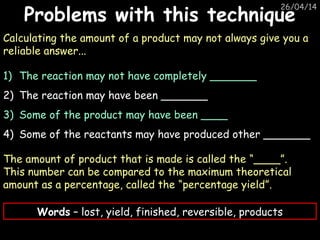 26/04/14
Problems with this techniqueProblems with this technique
Calculating the amount of a product may not always give you a
reliable answer...
1) The reaction may not have completely _______
2) The reaction may have been _______
3) Some of the product may have been ____
4) Some of the reactants may have produced other _______
The amount of product that is made is called the “____”.
This number can be compared to the maximum theoretical
amount as a percentage, called the “percentage yield”.
Words – lost, yield, finished, reversible, products
 