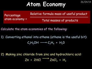 26/04/14
Atom EconomyAtom Economy
Percentage
atom economy =
Relative formula mass of useful product
Total masses of products
Calculate the atom economies of the following:
1) Converting ethanol into ethene (ethene is the useful bit):
C2H5OH C2H4 + H20
2) Making zinc chloride from zinc and hydrochloric acid:
Zn + 2HCl ZnCl2 + H2
 