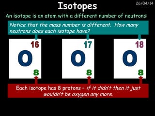 26/04/14
IsotopesIsotopes
An isotope is an atom with a different number of neutrons:
Each isotope has 8 protons – if it didn’t then it just
wouldn’t be oxygen any more.
Notice that the mass number is different. How many
neutrons does each isotope have?
 