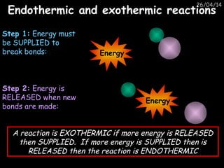 26/04/14
Endothermic and exothermic reactionsEndothermic and exothermic reactions
Step 1: Energy must
be SUPPLIED to
break bonds:
Step 2: Energy is
RELEASED when new
bonds are made:
A reaction is EXOTHERMIC if more energy is RELEASED
then SUPPLIED. If more energy is SUPPLIED then is
RELEASED then the reaction is ENDOTHERMIC
Energy
Energy
 