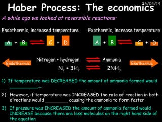26/04/14
Haber Process: The economicsHaber Process: The economics
A while ago we looked at reversible reactions:
A + B C + D
Endothermic, increased temperature
A + B C + D
Exothermic, increase temperature
ExothermicEndothermic
1) If temperature was DECREASED the amount of ammonia formed would
__________...
2) However, if temperature was INCREASED the rate of reaction in both
directions would ________ causing the ammonia to form faster
3) If pressure was INCREASED the amount of ammonia formed would
INCREASE because there are less molecules on the right hand side of
the equation
Nitrogen + hydrogen Ammonia
N2 + 3H2 2NH3
 
