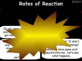 26/04/14
Rates of ReactionRates of Reaction
Hi. I’m Mike Marble. I’m
about to have some acid
poured onto me. Let’s see
what happens…
Here comes an acid
particle…
It missed!
Here comes another
one. Look at how
slow it’s going…
No effect! It didn’t
have enough energy!
Oh no! Here comes
another one and it’s
got more energy…
 