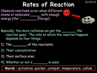 26/04/14
Rates of ReactionRates of Reaction
Chemical reactions occur when different
atoms or molecules _____ with enough
energy (the “________ Energy):
Basically, the more collisions we get the _______ the
reaction goes. The rate at which the reaction happens
depends on four things:
1) The _______ of the reactants,
2) Their concentration
3) Their surface area
4) Whether or not a _______ is used
Words – activation, quicker, catalyst, temperature, collide
 