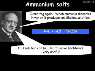 26/04/14
Ammonium saltsAmmonium salts
Guten tag again. When ammonia dissolves
in water it produces an alkaline solution:
NH3 + H20 NH4OH
This solution can be used to make fertilisers.
Very useful!
 